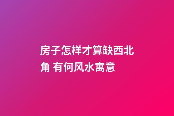 房子怎样才算缺西北角 有何风水寓意